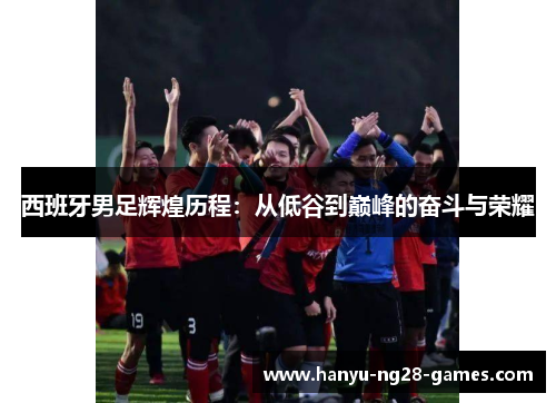 西班牙男足辉煌历程：从低谷到巅峰的奋斗与荣耀