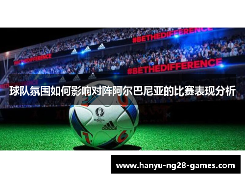 球队氛围如何影响对阵阿尔巴尼亚的比赛表现分析 球队氛围如何影响对阵阿尔巴尼亚的比赛表现分析