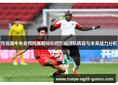 青岛海牛失去博阿基耶将如何影响球队阵容与未来战力分析 青岛海牛失去博阿基耶将如何影响球队阵容与未来战力分析