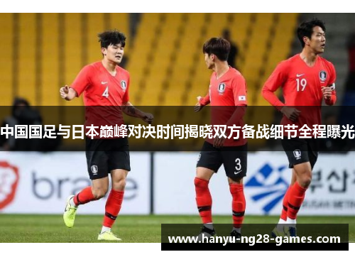 中国国足与日本巅峰对决时间揭晓双方备战细节全程曝光