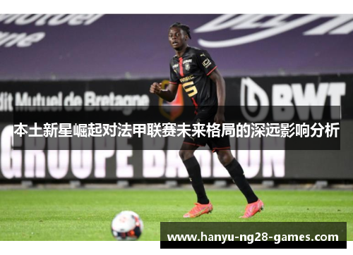 本土新星崛起对法甲联赛未来格局的深远影响分析