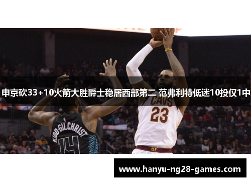 申京砍33+10火箭大胜爵士稳居西部第二 范弗利特低迷10投仅1中 申京砍33+10火箭大胜爵士稳居西部第二 范弗利特低迷10投仅1中