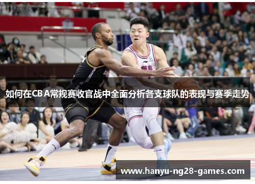 如何在CBA常规赛收官战中全面分析各支球队的表现与赛季走势 如何在CBA常规赛收官战中全面分析各支球队的表现与赛季走势