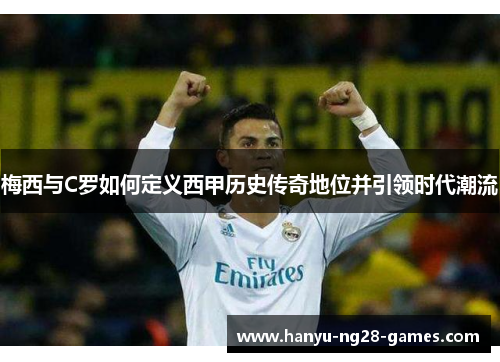 梅西与C罗如何定义西甲历史传奇地位并引领时代潮流