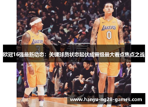 欧冠16强最新动态:关键球员状态起伏成晋级最大看点焦点之战 欧冠16强最新动态:关键球员状态起伏成晋级最大看点焦点之战