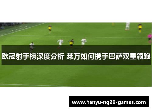 欧冠射手榜深度分析 莱万如何携手巴萨双星领跑