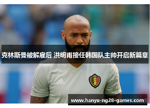 克林斯曼被解雇后 洪明甫接任韩国队主帅开启新篇章 克林斯曼被解雇后 洪明甫接任韩国队主帅开启新篇章