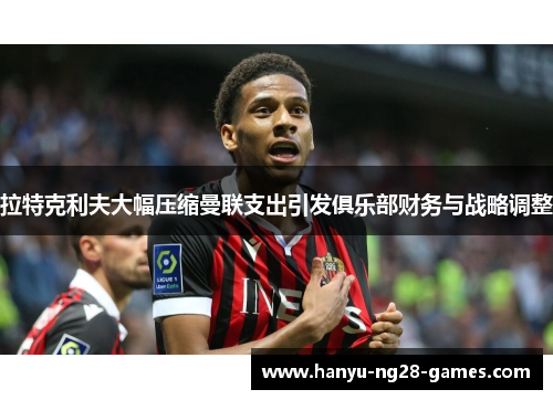 拉特克利夫大幅压缩曼联支出引发俱乐部财务与战略调整