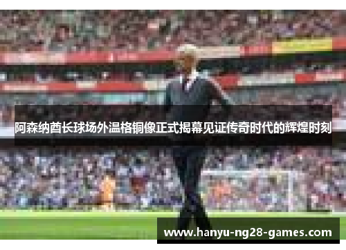 阿森纳酋长球场外温格铜像正式揭幕见证传奇时代的辉煌时刻 阿森纳酋长球场外温格铜像正式揭幕见证传奇时代的辉煌时刻