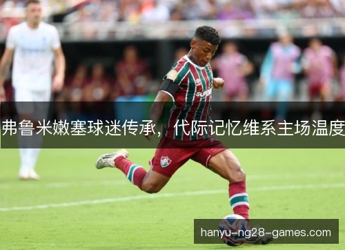 弗鲁米嫩塞球迷传承,代际记忆维系主场温度 弗鲁米嫩塞球迷传承,代际记忆维系主场温度